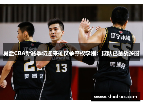 男篮CBA新赛季将迎来硬仗争夺权李刚：球队已备战多时