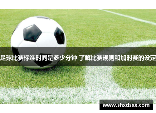 足球比赛标准时间是多少分钟 了解比赛规则和加时赛的设定