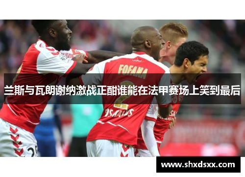 兰斯与瓦朗谢纳激战正酣谁能在法甲赛场上笑到最后