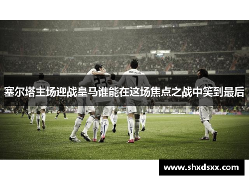 塞尔塔主场迎战皇马谁能在这场焦点之战中笑到最后