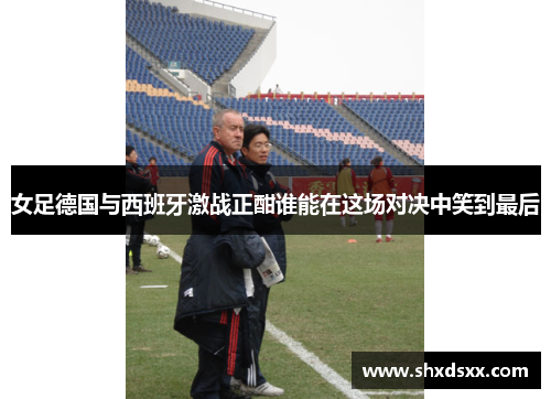 女足德国与西班牙激战正酣谁能在这场对决中笑到最后