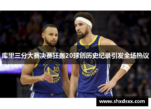 库里三分大赛决赛狂轰20球创历史纪录引发全场热议