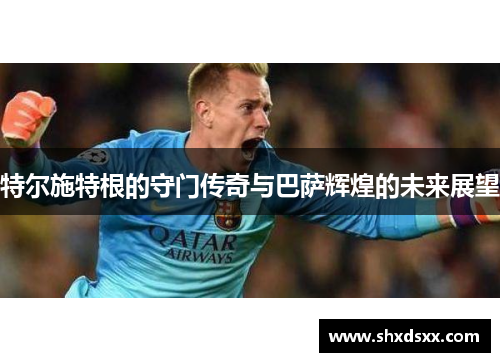 特尔施特根的守门传奇与巴萨辉煌的未来展望