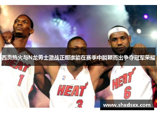 西贡热火与N龙勇士激战正酣谁能在赛季中脱颖而出争夺冠军荣耀