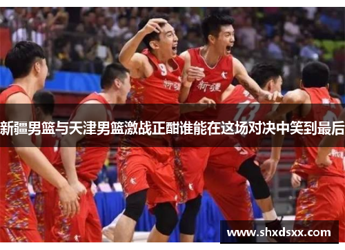 新疆男篮与天津男篮激战正酣谁能在这场对决中笑到最后