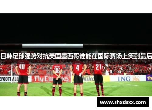 日韩足球强势对抗美国墨西哥谁能在国际赛场上笑到最后